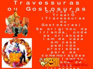 Travessuras ou Gostosuras “ Trick or Treat” (Travessuras ou Gostosuras)  Se originou da Irlanda, onde as crianças iam de casa em casa pedindo provisões para as comemorações do Halloween, em nome da deusa irlandesa Muck Olla.  As crianças inglesas continuaram esta tradição vestidas com roupas extravagantes pedindo doces e balas. 