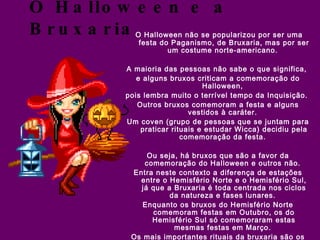 O Halloween e a Bruxaria O Halloween não se popularizou por ser uma festa do Paganismo, de Bruxaria, mas por ser um costume norte-americano.  A maioria das pessoas não sabe o que significa,  e alguns bruxos criticam a comemoração do Halloween,  pois lembra muito o terrível tempo da Inquisição.  Outros bruxos comemoram a festa e alguns vestidos à caráter.  Um coven (grupo de pessoas que se juntam para praticar rituais e estudar Wicca) decidiu pela comemoração da festa.  Ou seja, há bruxos que são a favor da comemoração do Halloween e outros não.  Entra neste contexto a diferença de estações entre o Hemisfério Norte e o Hemisfério Sul, já que a Bruxaria é toda centrada nos ciclos da natureza e fases lunares.  Enquanto os bruxos do Hemisfério Norte comemoram festas em Outubro, os do Hemisfério Sul só comemoraram estas mesmas festas em Março.  Os mais importantes rituais da bruxaria são os que comemoram as mudanças de  estação. Vale lembrar que existem bruxos que adaptam o calendário do Hemisfério Norte para o Sul, e aqueles que não o fazem, preferindo o calendário tradicional.  