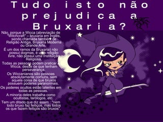 Tudo isto não prejudica a Bruxaria? Não, porque a Wicca (abreviação de "Witchcraft" – bruxaria em Inglês, sendo chamada também de Religião Antiga, Bruxaria Moderna ou Grande Arte.  É um dos ramos da Bruxaria) não possui dogmas, é uma religião livre, não possui uma Instituição Religiosa. Todas as pessoas podem praticar a Wicca, desde de que tenham perseverança. Os Wiccanianos são pessoas absolutamente comuns, sem aquela coisa de que bruxos possuem poderes paranormais.  Os poderes ocultos estão latentes em todas as pessoas.  A minoria deles trabalha como ocultistas, tarólogos, etc.  Tem um ditado que diz assim : "nem todo bruxo faz feitiços, mas todos os que fazem feitiços são bruxos".  