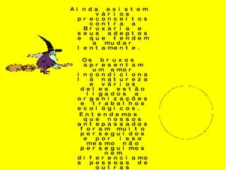 Ainda existem vários preconceitos contra a Bruxaria e seus adeptos e que tendem a mudar lentamente.  Os bruxos apresentam um amor incondicional à natureza e vários deles estão ligados a organizações e trabalhos ecológicos.  Entendemos que nossos antepassados foram muito perseguidos e por isso mesmo não perseguimos nem diferenciamos pessoas de outras religiões. Cada ser humano escolhe o seu caminho, que pode ser através de uma religião, mas o objetivo final é o mesmo: encontrar Deus.  Não é porque nossos deuses têm nomes diferentes que não somos como os outros, respeitamos e queremos ser respeitados. 