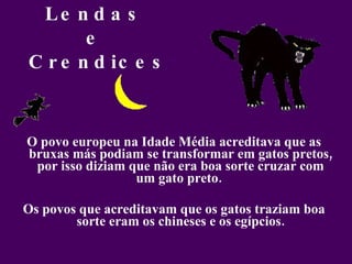 Lendas  e  Crendices O povo europeu na Idade Média acreditava que as bruxas más podiam se transformar em gatos pretos, por isso diziam que não era boa sorte cruzar com um gato preto.  Os povos que acreditavam que os gatos traziam boa sorte eram os chineses e os egípcios. 
