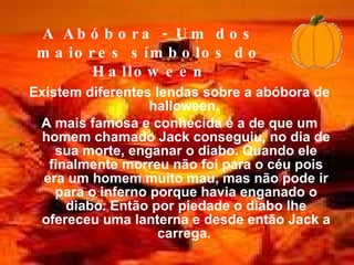 Existem diferentes lendas sobre a abóbora de halloween.  A mais famosa e conhecida é a de que um homem chamado Jack conseguiu, no dia de sua morte, enganar o diabo. Quando ele finalmente morreu não foi para o céu pois era um homem muito mau, mas não pode ir para o inferno porque havia enganado o diabo. Então por piedade o diabo lhe ofereceu uma lanterna e desde então Jack a carrega.   A Abóbora - Um dos maiores símbolos do Halloween 