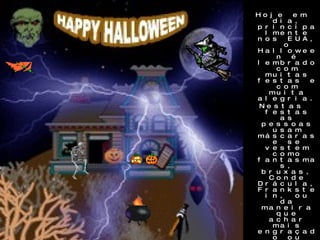 Hoje em dia, principalmente nos EUA, o Halloween é lembrado com muitas festas e com muita alegria. Nestas festas as pessoas usam máscaras e se vestem como fantasmas, bruxas, Conde Drácula, Frankstein, ou da maneira que achar mais engraçado ou horripilante. As crianças saem as ruas fantasiadas, batendo de porta em porta, pedindo por doces dizendo:  "Trick or Treat” (Travessuras ou Gostosuras).  Quem não as atende pode ter uma desagradável surpresa, pois elas podem lhe pregar alguma peça.  