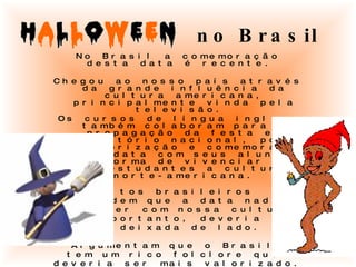 no Brasil No Brasil a comemoração desta data é recente.  Chegou ao nosso país através da grande influência da cultura americana, principalmente vinda pela televisão.  Os cursos de língua inglesa também colaboram para a propagação da festa em território nacional, pois valorização e comemoram esta data com seus alunos: uma forma de vivenciar com os estudantes a cultura norte-americana. Muitos brasileiros  defendem que a data nada  tem a ver com nossa cultura  e, portanto, deveria  ser deixada de lado.  Argumentam que o Brasil  tem um rico folclore que  deveria ser mais valorizado. Para tanto,  foi criado pelo governo, em 2005,  o Dia do Saci  (comemorado também em 31 de outubro). 