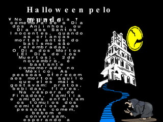 No México dia 1º comemora-se o Dia dos Anjinhos, ou Dia dos Santos Inocentes, quando as crianças mortas antes do batismo são relembradas.  O Dia dos Mortos (El Dia de los Muertos), 2 de novembro, é bastante comemorado no México. As pessoas oferecem aos mortos aquilo que eles mais gostavam: pratos, bebidas, flores. Na véspera de Finados, família e amigos enfeitam os túmulos dos cemitérios e as pessoas comem, bebem e conversam, esperando a chegada dos mortos na madrugada.  Uma tradição bem popular são as caveiras doces, feitas com chocolate, marzipã e açúcar.  Tailândia Nesse país, existe o festival Phi Ta Khon, comemorado com música e desfiles de máscaras acompanhados pela imagem de Buda. Segundo a lenda, fantasmas e espíritos andam entre os homens. A festividade acontece no primeiro dia das festas budistas.  Halloween pelo mundo 