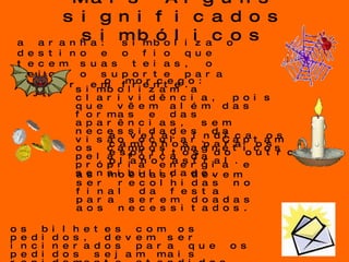 Mais Alguns significados simbólicos o morcego: simbolizam a clarividência, pois que vêem além das formas e das aparências, sem necessidades da visão ocular. Captam os campos magnéticos pela força da própria energia e sensibilidade. a vela: indica os caminhos para os espíritos do outro plano astral. as moedas: devem ser recolhidas no final da festa para serem doadas aos necessitados. os bilhetes com os pedidos, devem ser incinerados para que os pedidos sejam mais rapidamente atendidos, pois se elevarão através da fumaça.  a aranha: simboliza o destino e o fio que tecem suas teias, o meio, o suporte para seguir em frente. 