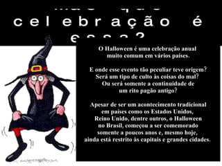Mas que celebração é essa? O Halloween é uma celebração anual  muito comum em vários países. E onde esse evento tão peculiar teve origem? Será um tipo de culto às coisas do mal?  Ou será somente a continuidade de um rito pagão antigo? Apesar de ser um acontecimento tradicional em países como os Estados Unidos,  Reino Unido, dentre outros, o Halloween no Brasil, começou a ser comemorado  somente a poucos anos e, mesmo hoje,  ainda está restrito às capitais e grandes cidades.  