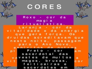Roxo - cor da magia ritualística. Laranja - cor da vitalidade e da energia que gera força. Os druidas acreditavam que nesta noite, passagem para o Ano Novo, espíritos de outros planos se aproximavam dos vivos para vampirizar a energia vital encontrada na cor laranja. Preto - cor sacerdotal das vestes de muitos magos, bruxas, feiticeiras e sacerdotes em geral. Cor do mestre. CORES 