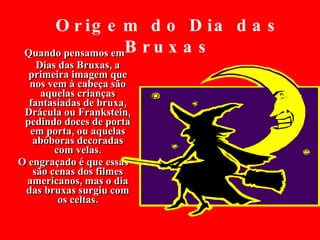 Quando pensamos em  Dias das Bruxas, a primeira imagem que nos vem à cabeça são aquelas crianças fantasiadas de bruxa, Drácula ou Frankstein, pedindo doces de porta em porta, ou aquelas abóboras decoradas com velas. O engraçado é que essas são cenas dos filmes americanos, mas o dia das bruxas surgiu com os celtas. Origem do Dia das Bruxas 