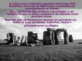 A Celta é uma civilização originária da Europa (Grã Bretanha), tem mais de 2000 anos e concentrou-se principalmente na Irlanda. Essa civilização não conhecia a tecnologia, e, ao contrário da nossa, tinha a sabedoria da natureza como principal aliada.  Esse elo com os fenômenos naturais era percebido em todas as suas atividades. Colheitas, rituais e principalmente na religião.   