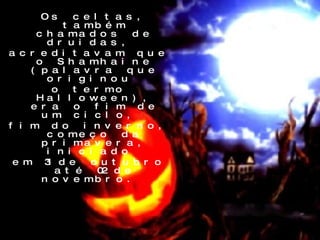 Os celtas, também chamados de druidas,  acreditavam que o Shamhaine (palavra que originou  o termo Halloween), era o fim de um ciclo,  fim do inverno, começo da primavera, iniciado  em 31 de outubro até 02 de novembro.  