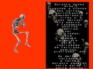 Durante esses dias,  segundo a crença  dos celtas, um portal entre o  mundo dos  vivos e  dos mortos era aberto  e fenômenos ocultos  poderiam  ser  realizados,  num  momento  propício  para a  realização  de feitiços,  pedidos, previsões, etc. Os mortos  voltavam  à Terra  durante aquela  noite para,  entre outras coisas,  se alimentar e assustar as pessoas. 
