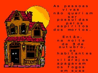 As pessoas  vivas  não queriam  ser possuídas  pelos espíritos  dos mortos. Então,  na noite  de 31 de outubro,  os habitantes  dos vilarejos  apagavam  os fogos  em suas casas,  para torná-las  frias e  indesejáveis.  