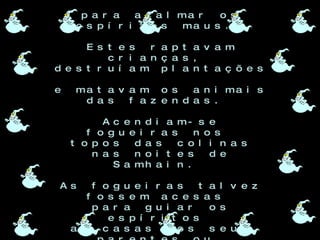 Os Druidas invocavam  forcas sobrenaturais  para acalmar os espíritos maus.  Estes raptavam crianças,  destruíam plantações  e matavam os animais das fazendas.  Acendiam-se fogueiras nos  topos das colinas nas noites de Samhain.  As fogueiras talvez fossem acesas  para guiar os espíritos  as casas dos seus parentes ou  para matarem ou espantarem as bruxas. 