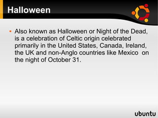 Halloween

   Also known as Halloween or Night of the Dead,
    is a celebration of Celtic origin celebrated
    primarily in the United States, Canada, Ireland,
    the UK and non-Anglo countries like Mexico on
    the night of October 31.
 
