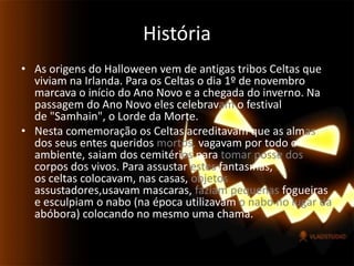 História As origens do Halloween vem de antigas tribos Celtas que viviam na Irlanda. Para os Celtas o dia 1º de novembro marcava o início do Ano Novo e a chegada do inverno. Na passagem do Ano Novo eles celebravam o festival de "Samhain", o Lorde da Morte.Nesta comemoração os Celtas acreditavam que as almas dos seus entes queridos mortos, vagavam por todo o ambiente, saiam dos cemitérios para tomar posse dos corpos dos vivos. Para assustar estes fantasmas, os celtas colocavam, nas casas, objetos assustadores,usavam mascaras, faziam pequenas fogueiras e esculpiam o nabo (na época utilizavam o nabo no lugar da abóbora) colocando no mesmo uma chama.