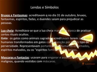 Lendas e SímbolosBruxas e Fantasmas: acreditavam q no dia 31 de outubro, bruxas, fantasmas, espíritos, fadas, e duendes saiam para prejudicar as pessoas.Lua cheia: Acreditava-se que a lua cheia marcava a época de praticar certos rituais ocultos.Gato: os gatos como animais sagrados, acreditavamterem sido seres humanos transformados em gatos como punição por algum tipo de perversidade. Representavam portanto seres humanos encarnados, espíritos malvados, ou os "espíritos familiares" das bruxas. Mascaras e Fantasias: usavam para enganar eassustar os espíritos malignos, quando vestidos com máscaras. 