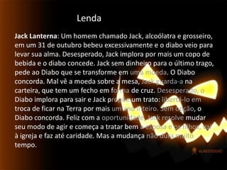 LendaJack Lanterna: Um homem chamado Jack, alcoólatra e grosseiro, em um 31 de outubro bebeu excessivamente e o diabo veio para levar sua alma. Desesperado, Jack implora por mais um copo de bebida e o diabo concede. Jack sem dinheiro para o último trago, pede ao Diabo que se transforme em uma moeda. O Diabo concorda. Mal vê a moeda sobre a mesa, Jack guarda-a na carteira, que tem um fecho em forma de cruz. Desesperado, o Diabo implora para sair e Jack propõe um trato: libertá-lo em troca de ficar na Terra por mais um ano inteiro. Sem opção, o Diabo concorda. Feliz com a oportunidade, Jack resolve mudar seu modo de agir e começa a tratar bem a esposa e os filhos, vai à igreja e faz até caridade. Mas a mudança não dura muito tempo.