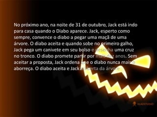No próximo ano, na noite de 31 de outubro, Jack está indo para casa quando o Diabo aparece. Jack, esperto como sempre, convence o diabo a pegar uma maçã de uma árvore. O diabo aceita e quando sobe no primeiro galho, Jack pega um canivete em seu bolso e desenha uma cruz no tronco. O diabo promete partir por mais dez anos. Sem aceitar a proposta, Jack ordena que o diabo nunca mais o aborreça. O diabo aceita e Jack o liberta da árvore.