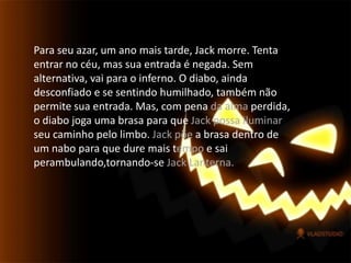 Para seu azar, um ano mais tarde, Jack morre. Tenta entrar no céu, mas sua entrada é negada. Sem alternativa, vai para o inferno. O diabo, ainda desconfiado e se sentindo humilhado, também não permite sua entrada. Mas, com pena da alma perdida, o diabo joga uma brasa para que Jack possa iluminar seu caminho pelo limbo. Jack põe a brasa dentro de um nabo para que dure mais tempo e sai perambulando,tornando-se Jack Lanterna.  