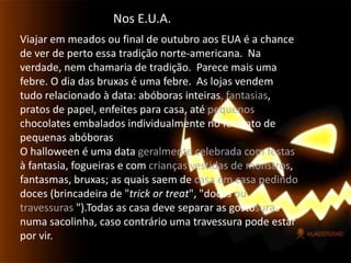 Nos E.U.A.Viajar em meados ou final de outubro aos EUA é a chance de ver de perto essa tradição norte-americana.  Na verdade, nem chamaria de tradição.  Parece mais uma febre. O dia das bruxas é uma febre.  As lojas vendem tudo relacionado à data: abóboras inteiras, fantasias, pratos de papel, enfeites para casa, até pequenos chocolates embalados individualmente no formato de pequenas abóborasO halloween é uma data geralmente celebrada com festas à fantasia, fogueiras e com crianças vestidas de monstros, fantasmas, bruxas; as quais saem de casa em casa pedindo doces (brincadeira de "trickortreat", "doces ou travessuras ").Todas as casa deve separar as gostosuras numa sacolinha, caso contrário uma travessura pode estar por vir. 
