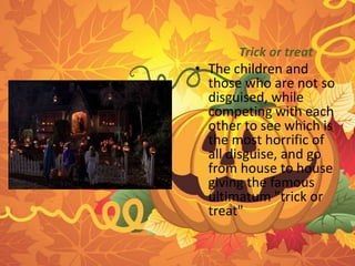 Trick or treat 
• The children and 
those who are not so 
disguised, while 
competing with each 
other to see which is 
the most horrific of 
all disguise, and go 
from house to house 
giving the famous 
ultimatum "trick or 
treat" 
 