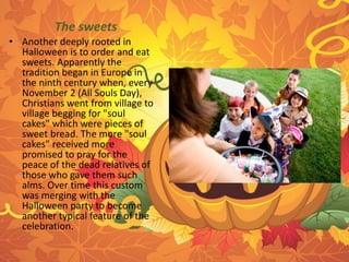 The sweets 
• Another deeply rooted in 
Halloween is to order and eat 
sweets. Apparently the 
tradition began in Europe in 
the ninth century when, every 
November 2 (All Souls Day), 
Christians went from village to 
village begging for "soul 
cakes" which were pieces of 
sweet bread. The more "soul 
cakes" received more 
promised to pray for the 
peace of the dead relatives of 
those who gave them such 
alms. Over time this custom 
was merging with the 
Halloween party to become 
another typical feature of the 
celebration. 
 