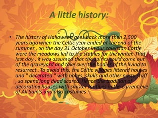A little history: 
• The history of Halloween goes back more than 2,500 
years ago when the Celtic year ended at the end of the 
summer , on the day 31 October in our calendar. Cattle 
were the meadows led to the stables for the winter. That 
last day , it was assumed that the spirits could come out 
of the graveyard and take over the bodies of the living to 
resurrect . To avoid this, the Celtic villages littered houses 
and " decorated " with bones, skulls and other nasty stuff 
, so spend long dead scared. Hence the tradition of 
decorating houses with sinister motives in the current eve 
of All Saints and also costumes . 
 