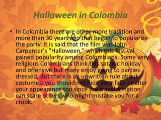 Halloween in Colombia 
• In Colombia there are other more tradition and 
more than 30 years ago that began to popularize 
the party. It is said that the film was John 
Carpenter's "Halloween," which this festival 
gained popularity among Colombians. Some very 
religious Colombians think this satanic holiday 
and offensive but many enjoy going to parties 
dressed. But there is an unwritten rule about 
costumes: you should not hide your face or alter 
your appearance too since the transformation 
can scare others who might mistake you for a 
crook. 
 
