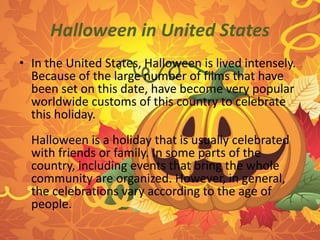 Halloween in United States 
• In the United States, Halloween is lived intensely. 
Because of the large number of films that have 
been set on this date, have become very popular 
worldwide customs of this country to celebrate 
this holiday. 
Halloween is a holiday that is usually celebrated 
with friends or family. In some parts of the 
country, including events that bring the whole 
community are organized. However, in general, 
the celebrations vary according to the age of 
people. 
 