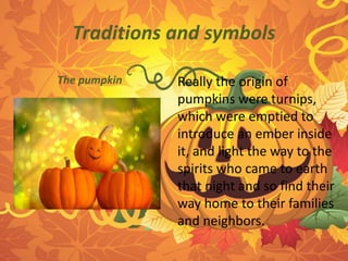 Traditions and symbols 
Really the origin of 
pumpkins were turnips, 
which were emptied to 
introduce an ember inside 
it, and light the way to the 
spirits who came to earth 
that night and so find their 
way home to their families 
and neighbors. 
The pumpkin 
 