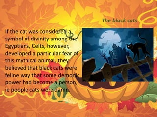 If the cat was considered a 
symbol of divinity among the 
Egyptians, Celts, however, 
developed a particular fear of 
this mythical animal, they 
believed that black cats were 
feline way that some demonic 
power had become a person, 
ie people cats were damn. 
The black cats 
 