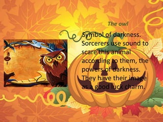 The owl 
Symbol of darkness. 
Sorcerers use sound to 
scare this animal 
according to them, the 
powers of darkness. 
They have their image 
as a good luck charm. 
 