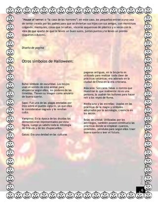 [Fecha]
6
°House of terror: o “la casa de los horrores”; en este caso, los pequeños entran a una casa
de terror creada por los padres para que se diviertan sus hijos con sus amigos, con monstruos
colgando, maniquíes, cosas que te saltan, vísceras asquerosas de plástico y a veces con la
idea de que aparte de que te lleves un buen susto, juntes puntos y te lleves un premio
(juguetes o dulces).
Diseño de pagina
Otros símbolos de Halloween:
Búho: símbolo de oscuridad. Los brujos
usan el sonido de este animal para
ahuyentar según ellos, los poderes de las
tinieblas. Tienen su imagen como amuleto
de buena suerte.
Sapo: Fue una de las plagas enviadas por
Dios sobre el pueblo egipcio, ya que ellos
lo consideraban sagrado y le rendían
culto.
Vampiros: En la época de los druidas los
demonios eran representados por esta
figura. Luego ya sabéis toda la mitología
de Drácula y de los chupacuellos.
Gatos: Era una deidad en las culturas
paganas antiguas, en la brujería es
utilizado para realizar toda clase de
prácticas satánicas; era adorado en la
ciudad de Éfeso en la era cristiana.
Máscaras: Son caras falsas o rostros que
muestran lo que realmente no es una
persona, la usaban los bufones para hacer
reír a los reyes de Roma.
Media luna y las estrellas: Usadas en las
prácticas de la magia y símbolos
adoptados por la astrología, creencia en
los astros.
Bolas de cristal: Utilizadas por los
astrólogos, también poseen similitud a las
prácticas donde se emplean cuarzos,
pirámides, péndulos para según ellos traer
buena suerte o leer el futuro.
 