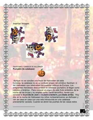 [Fecha]
7
1
Insertar imagen
TRADICIONES Y SÍMBOLOS DE HALLOWEEN
Pumpkin (la calabaza):
Aunque no se concibe una fiesta de Halloween sin esta
hortaliza, la calabaza no es un símbolo propio del primitivo Samhain ni
del Halloween que celebraban los pueblos célticos de Europa. Los
emigrantes irlandeses descubrieron la calabaza (pumpkin) al llegar como
colonos a América . Para conocer el origen de este fruto simbólico de la
noche de las brujas y su empleo como candil terrorífico, tienes que
conocer la leyenda de Jack o deJack-o-lantern, ya citada arriba. Hoy
día, en la noche de Halloween los niños norteamericanos se disfrazan y
van de casa en casa con una vela introducida en una calabaza
previamente vaciada. Cuando se abren las puertas de las casas estos
 
