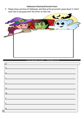 Halloween: Illustrated Acrostic Poem
 Please draw a picture of Halloween, and then write an acrostic poem about it. Start
each line of you poem with the letter on that line.
H
A
L
L
O
W
E
E
N
 