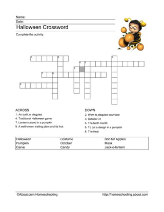 Name:
Date:
Halloween Crossword
Complete the activity.




                1                        2                                           3

                                                           4   5

                                                       6

                          7         8




      9




ACROSS                                                         DOWN
1.   An outfit or disguise                                     2. Worn to disguise your face
4.   Traditional Halloween game                                3. October 31
7.   Lantern carved in a pumpkin                               5. The tenth month
9.   A well-known trailing plant and its fruit                 6. To cut a design in a pumpkin
                                                               8. The treat

Halloween                                    Costume                            Bob for Apples
Pumpkin                                      October                            Mask
Carve                                        Candy                              Jack-o-lantern




 ©About.com Homeschooling                                                      http://homeschooling.about.com
 