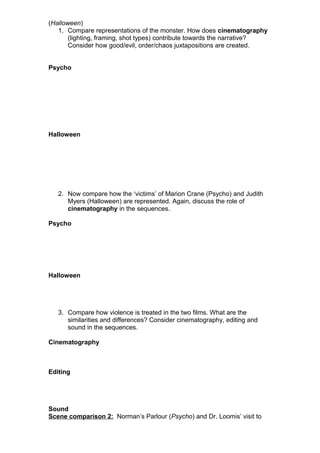 (Halloween)
1. Compare representations of the monster. How does cinematography
(lighting, framing, shot types) contribute towards the narrative?
Consider how good/evil, order/chaos juxtapositions are created.
Psycho
Halloween
2. Now compare how the ‘victims’ of Marion Crane (Psycho) and Judith
Myers (Halloween) are represented. Again, discuss the role of
cinematography in the sequences.
Psycho
Halloween
3. Compare how violence is treated in the two films. What are the
similarities and differences? Consider cinematography, editing and
sound in the sequences.
Cinematography
Editing
Sound
Scene comparison 2: Norman’s Parlour (Psycho) and Dr. Loomis’ visit to
 