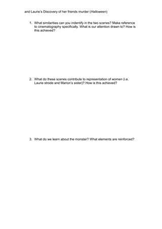 and Laurie’s Discovery of her friends murder (Halloween)
1. What similarities can you indentify in the two scenes? Make reference
to cinematography specifically. What is our attention drawn to? How is
this achieved?
2. What do these scenes contribute to representation of women (i.e.
Laurie strode and Marion’s sister)? How is this achieved?
3. What do we learn about the monster? What elements are reinforced?
 