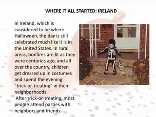 WHERE IT ALL STARTED: IRELAND

In Ireland, which is
considered to be where
Halloween, the day is still
celebrated much like it is in
the United States. In rural
areas, bonfires are lit as they
were centuries ago, and all
over the country, children
get dressed up in costumes
and spend the evening
"trick-or-treating" in their
neighborhoods.
 After trick-or-treating, most
people attend parties with
neighbors and friends.
 