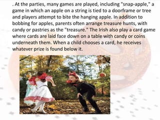 . At the parties, many games are played, including "snap-apple," a
game in which an apple on a string is tied to a doorframe or tree
and players attempt to bite the hanging apple. In addition to
bobbing for apples, parents often arrange treasure hunts, with
candy or pastries as the "treasure." The Irish also play a card game
where cards are laid face down on a table with candy or coins
underneath them. When a child chooses a card, he receives
whatever prize is found below it.
 