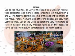MEXICO
Dia de los Muertos, or Day of the Dead, is a Mexican festival
that celebrates and honors dead ancestors on November 1
and 2. The festival combines some of the ancient traditions of
the Maya, Aztec, Nahuatl, and other indigenous groups, with
Catholic ones. Day of the Dead celebrations vary from state to
state in Mexico, but many Mexican families of the deceased
travel to their hometown cemeteries for all-night parties
 