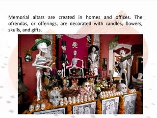 Memorial altars are created in homes and offices. The
ofrendas, or offerings, are decorated with candles, flowers,
skulls, and gifts.
 
