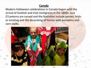 Canada
Modern Halloween celebrations in Canada began with the
arrival of Scottish and Irish immigrants in the 1800s. Jack
O'Lanterns are carved and the festivities include parties, trick-
or-treating and the decorating of homes with pumpkins and
corn stalks.
 