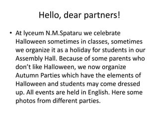 Hello, dear partners!
• At lyceum N.M.Spataru we celebrate
Halloween sometimes in classes, sometimes
we organize it as a holiday for students in our
Assembly Hall. Because of some parents who
don’t like Halloween, we now organize
Autumn Parties which have the elements of
Halloween and students may come dressed
up. All events are held in English. Here some
photos from different parties.
 