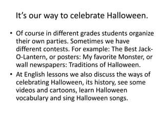 It’s our way to celebrate Halloween.
• Of course in different grades students organize
their own parties. Sometimes we have
different contests. For example: The Best Jack-
O-Lantern, or posters: My favorite Monster, or
wall newspapers: Traditions of Halloween.
• At English lessons we also discuss the ways of
celebrating Halloween, its history, see some
videos and cartoons, learn Halloween
vocabulary and sing Halloween songs.
 
