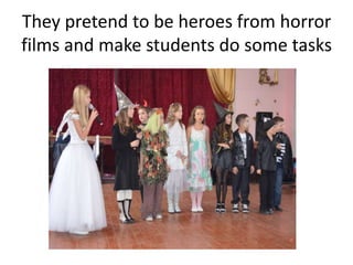 They pretend to be heroes from horror
films and make students do some tasks
 