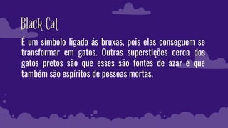 Black Cat
É um símbolo ligado ás bruxas, pois elas conseguem se
transformar em gatos. Outras superstições cerca dos
gatos pretos são que esses são fontes de azar e que
também são espíritos de pessoas mortas.
 