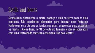 Skulls and bones
Simbolizam claramente a morte, doença e vida na terra com os dias
contados. São excelentes elementos para decorar uma festa de
Halloween e se diz que os fantasmas usam esqueletos para assustar
os mortais. Além disso, no 31 de outubro também estão relacionadas
com uma festividade mexicana chamada "Dia dos Mortos".
 
