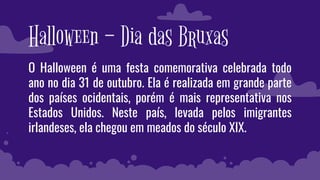 Halloween – Dia das Bruxas
O Halloween é uma festa comemorativa celebrada todo
ano no dia 31 de outubro. Ela é realizada em grande parte
dos países ocidentais, porém é mais representativa nos
Estados Unidos. Neste país, levada pelos imigrantes
irlandeses, ela chegou em meados do século XIX.
 